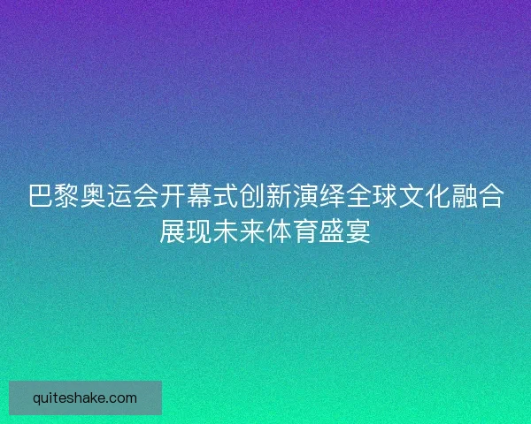 巴黎奥运会开幕式创新演绎全球文化融合展现未来体育盛宴